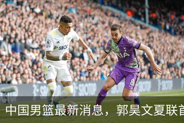 中国男篮最新消息，郭昊文夏联首秀4分3助 U17男篮世界第10名收官