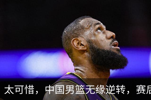 太可惜，中国男篮无缘逆转，赛后评分，张懿赵杰最佳，一首发0分