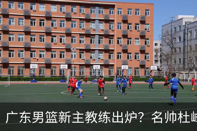 广东男篮新主教练出炉？名帅杜峰要下课？朱芳雨想邀请1人加盟！