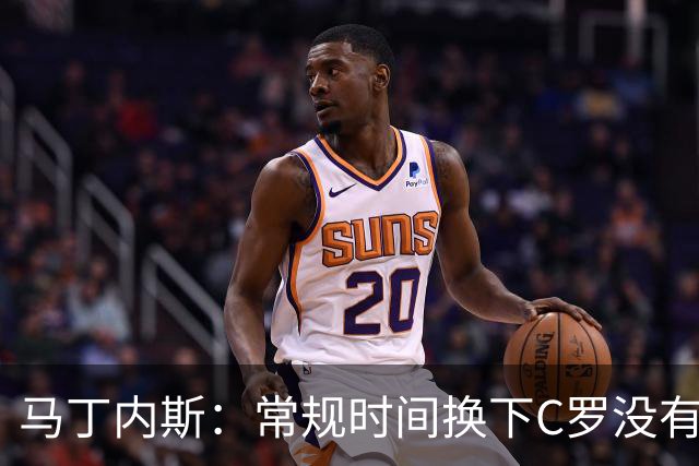 马丁内斯：常规时间换下C罗没有意义，我将带着感激和骄傲离开